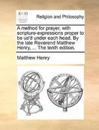 A Method For Prayer, With Scripture-expressions Proper To Be Us'd Under Each Head. By The Late Reverend Matthew Henry, ... The Tenth Edition. di Matthew Henry edito da Gale Ecco, Print Editions