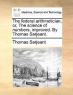 The Federal Arithmetician, Or, The Science Of Numbers, Improved. By Thomas Sarjeant. di Thomas Sarjeant edito da Gale Ecco, Print Editions