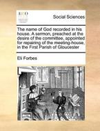 The Name Of God Recorded In His House. A Sermon, Preached At The Desire Of The Committee, Appointed For Repairing Of The Meeting-house, In The First P di Eli Forbes edito da Gale Ecco, Print Editions