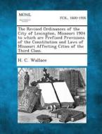 The Revised Ordinances of the City of Lexington, Missouri 1904 to Which Are Prefixed Provisions of the Constitution and Laws of Missouri Affecting Cit di H. C. Wallace edito da Gale, Making of Modern Law