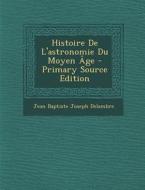 Histoire de L'Astronomie Du Moyen Age - Primary Source Edition di Jean Baptiste Joseph Delambre edito da Nabu Press