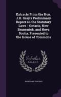 Extracts From The Hon. J.h. Gray's Preliminary Report On The Statutory Laws - Ontario, New Brunswick, And Nova Scotia. Presented To The House Of Commo di John Hamilton Gray edito da Palala Press