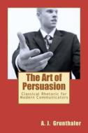 The Art of Persuasion: Classical Rhetoric for Modern Communicators di A. J. Grunthaler edito da Createspace