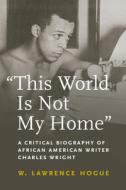 This World Is Not My Home: A Critical Biography of African American Writer Charles Wright di W. Lawrence Hogue edito da UNIV OF MASSACHUSETTS PR