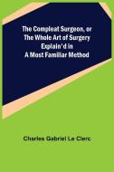 The Compleat Surgeon, or the Whole Art of Surgery Explain'd in a Most Familiar Method di Charles Gabriel Le Clerc edito da Alpha Editions