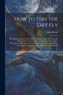 How to Fish the dry fly; Describing the Latest Up-to-date Necessary Tackle, its Cost, and Where to get it and the Proper Method of Using it. A Descrip di Louis Rhead edito da LEGARE STREET PR