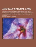 America\'s National Game; Historic Facts Concerning The Beginning, Evolution, Development And Popularity Of Base Ball, With Personal Reminiscences Of  di Albert Goodwill Spalding edito da Theclassics.us