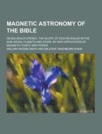Magnetic Astronomy Of The Bible; Seven Seals Opened. The Glory Of God Revealed In The Sun, Moon, Planets And Stars, By New Application Of Magnetic For di William Wiggin Smith edito da Theclassics.us