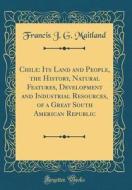 Chile: Its Land and People, the History, Natural Features, Development and Industrial Resources, of a Great South American Re di Francis J. G. Maitland edito da Forgotten Books