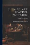 The Museum Of Classical Antiquities: Being A Series Of Essays On Ancient Art di Edward Falkener edito da LEGARE STREET PR