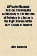 A Plea For Humane Reason; Shewing The Sufficiency Of It In Matters Of Religion, In A Letter To The Right Reverend The Lord Bishop Of London di John Jackson edito da General Books Llc