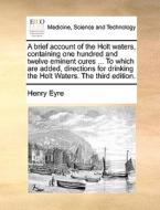 A Brief Account Of The Holt Waters, Containing One Hundred And Twelve Eminent Cures ... To Which Are Added, Directions For Drinking The Holt Waters. T di Henry Eyre edito da Gale Ecco, Print Editions