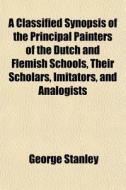 A Classified Synopsis Of The Principal Painters Of The Dutch And Flemish Schools, Their Scholars, Imitators, And Analogists di George Stanley edito da General Books Llc
