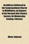 An Address Delivered In The Congregational Church In Middlebury, By Request Of The Vermont Anti-slavery Society; On Wednesday Evening, February di Oliver Johnson edito da General Books Llc