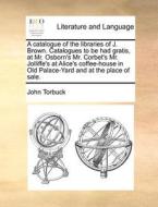 A Catalogue Of The Libraries Of J. Brown. Catalogues To Be Had Gratis, At Mr. Osborn's Mr. Corbet's Mr. Jolliffe's At Alice's Coffee-house In Old Pala di John Torbuck edito da Gale Ecco, Print Editions