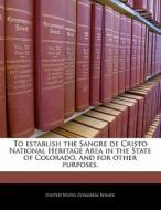 To Establish The Sangre De Cristo National Heritage Area In The State Of Colorado, And For Other Purposes. edito da Bibliogov
