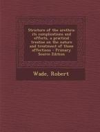 Stricture of the Urethra; Its Complications and Effects, a Practical Treatise on the Nature and Treatment of Those Affections - Primary Source Edition di Robert Wade edito da Nabu Press