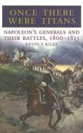 Once There Were Titans: Napoleon's Generals and Their Battles 1800-1815 di Kevin F. Kiley edito da Greenhill Books