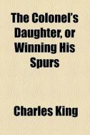 The Colonel's Daughter, Or Winning His Spurs di Charles King edito da General Books Llc