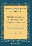 Observations on a Proposal for Forming a Society: For Promoting the Civilization and Improvement of the North-American Indians Within the British Boun di Thomas Douglas Selkirk edito da Forgotten Books