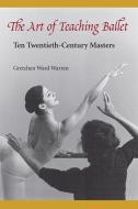 The Art of Teaching Ballet: Ten 20th-Century Masters di Gretchen W. Warren edito da UNIV PR OF FLORIDA