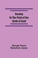 Darnley Or The Field Of The Cloth Of Gold di George Payne Rainsford James edito da Alpha Editions