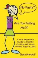 No Pasta? Are You Kidding Me?!?: A True Beginner's Guide to Healthy Cooking with Less Wheat, Sugar & Junk di Diana Marshall edito da Buy the Book Publishing Ltd.