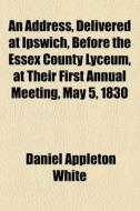 An Address, Delivered At Ipswich, Before The Essex County Lyceum, At Their First Annual Meeting, May 5, 1830 di Daniel Appleton White edito da General Books Llc