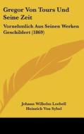 Gregor Von Tours Und Seine Zeit: Vornehmlich Aus Seinen Werken Geschildert (1869) di Johann Wilhelm Loebell, Heinrich Von Sybel edito da Kessinger Publishing