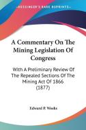 A Commentary on the Mining Legislation of Congress: With a Preliminary Review of the Repealed Sections of the Mining Act of 1866 (1877) di Edward P. Weeks edito da Kessinger Publishing