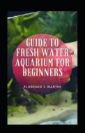 Guide To Fresh Water Aquarium For Beginners di Florence J Martin edito da Independently Published