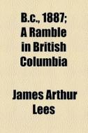 B.c., 1887; A Ramble In British Columbia di James Arthur Lees edito da General Books Llc