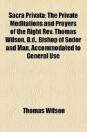 Sacra Privata; The Private Meditations And Prayers Of The Right Rev. Thomas Wilson, D.d., Bishop Of Sodor And Man, Accommodated To General Use di Thomas Wilson edito da General Books Llc