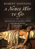 A Noble Way to Go: Deaths of English, Scots and Irish Peers, 1100-1900 di Robert Dunning edito da FONTHILL MEDIA