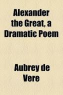 Alexander The Great, A Dramatic Poem di Aubrey de Vere edito da General Books Llc