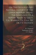 On The Geology And Natural History Of The Upper Missouri ?being The Substance Of A Report Made To Lieut. G.k. Warren, T.e. U.s.a. /by Dr. F.v. Hayden di Engelmann George, Hayden F. V, Shumard B. F edito da LEGARE STREET PR