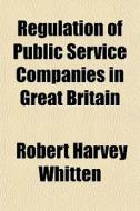 Regulation Of Public Service Companies In Great Britain di Robert Harvey Whitten edito da General Books Llc