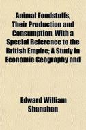 Animal Foodstuffs, Their Production And Consumption, With A Special Reference To The British Empire; A Study In Economic Geography And di Edward William Shanahan edito da General Books Llc