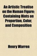 An Artistic Treatise On The Human Figure; Containing Hints On Proportion, Color, And Composition di Henry Warren edito da General Books Llc