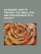 An Inquiry How to Prevent the Small-Pox and Proceedings of a Society di John Haygarth edito da Rarebooksclub.com
