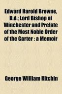 Edward Harold Browne, D.d.; Lord Bishop Of Winchester And Prelate Of The Most Noble Order Of The Garter A Memoir di George William Kitchin edito da General Books Llc