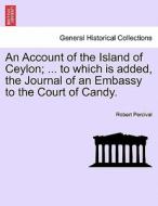 An Account of the Island of Ceylon; ... to which is added, the Journal of an Embassy to the Court of Candy. di Robert Percival edito da British Library, Historical Print Editions