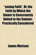 "saving Faith", Or, The Faith By Which The Sinner Is Consciously United To The Saviour; Practically Considered di James Morison edito da General Books Llc