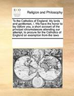 To The Catholics Of England. My Lords And Gentlemen, I. We Have The Honor To Lay Before You, A Short Account Of The Principal Circumstances Attending  di Multiple Contributors edito da Gale Ecco, Print Editions