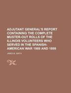 Adjutant General's Report Containing the Complete Muster-Out Rolls of the Illinois Volunteers Who Served in the Spanish-American War 1989 and 1899 di James B. Smith edito da Rarebooksclub.com