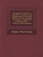 Principles of Science: A Scientific Treatise on the Absoluteness of Circular Motion and the Evolution of Force as Applied to All Phenomena .. di Walter Wirt Felts edito da Nabu Press