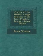 Control of the Market: A Legal Solution of the Trust Problem di Bruce Wyman edito da Nabu Press