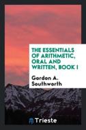 The Essentials of Arithmetic, Oral and Written, Book I di Gordon A. Southworth edito da Trieste Publishing