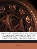 Letter from a Gentleman in Barbadoes to His Friend in London, on the Subject of Manumission from Slavery, Granted in ... London, and in the West India di Anonymous edito da Nabu Press
