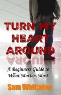 Turn My Heart Around: A Beginner's Guide to What Matters Most di Sam Whittaker edito da Createspace Independent Publishing Platform